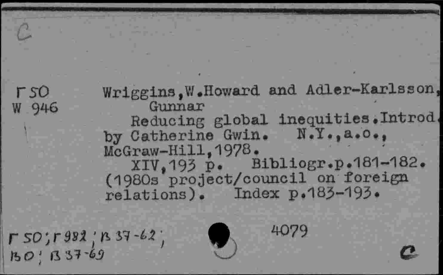 ﻿rst) W 946
Wriggins,W.Howard and Adler-Karlsson Gunnar
Reducing global inequities«Introd by Catherine Gwin. N.Y.,a.o., McGraw-Hill,1978•
XIV,195 P«	Bibliogr.p.181-182.
(1980s project/council on foreign relations). Index p.183-193«
4079
iso;